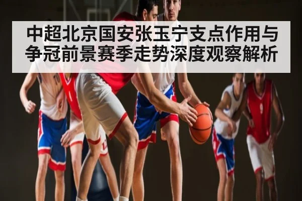 中超北京国安张玉宁支点作用与争冠前景赛季走势深度观察解析